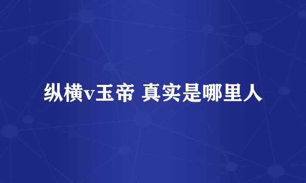 纵横v玉帝 真实是哪里人