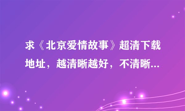 求《北京爱情故事》超清下载地址，越清晰越好，不清晰不要。小女子在这里先谢过各位大神大哥啦