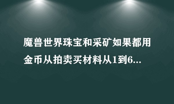 魔兽世界珠宝和采矿如果都用金币从拍卖买材料从1到600分别需要多少金币？