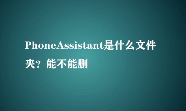 PhoneAssistant是什么文件夹？能不能删