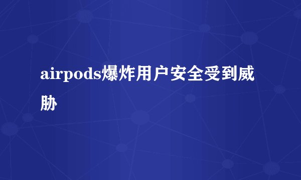 airpods爆炸用户安全受到威胁