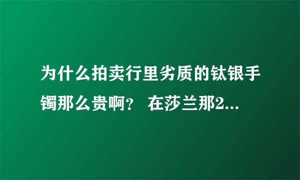 为什么拍卖行里劣质的钛银手镯那么贵啊？ 在莎兰那21000就买了啊 何必要十几万啊？？