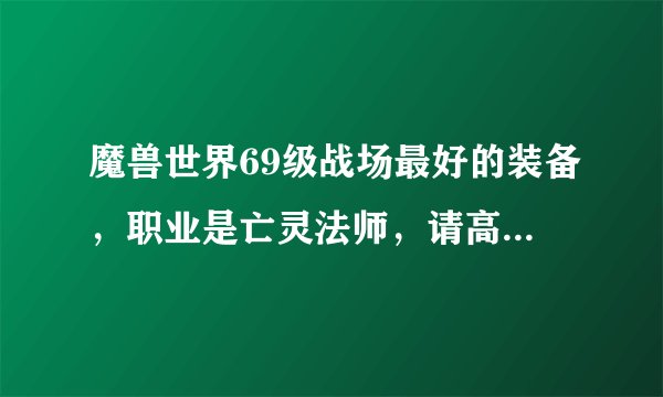 魔兽世界69级战场最好的装备，职业是亡灵法师，请高手只用给我说一套最好的，别发网站什么的，一定追加分