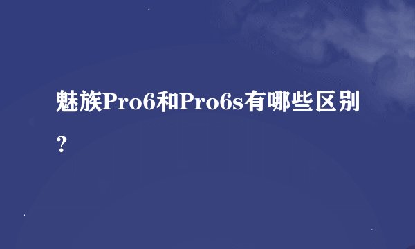 魅族Pro6和Pro6s有哪些区别？