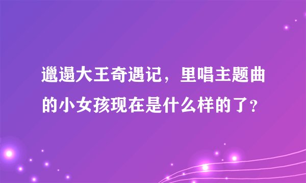 邋遢大王奇遇记，里唱主题曲的小女孩现在是什么样的了？