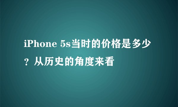 iPhone 5s当时的价格是多少？从历史的角度来看