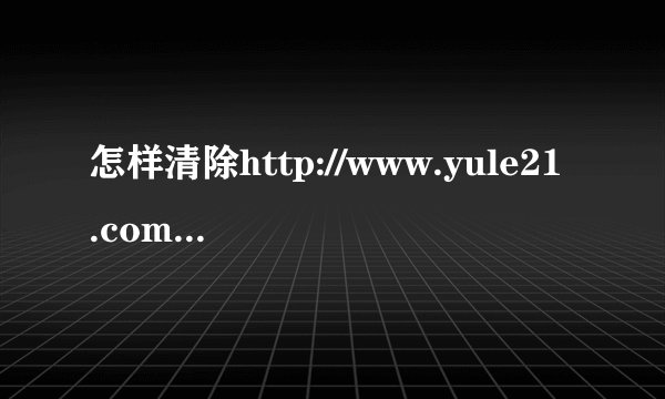怎样清除http://www.yule21.com/web3.htm