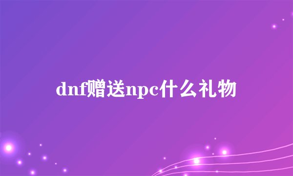 dnf赠送npc什么礼物