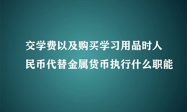 交学费以及购买学习用品时人民币代替金属货币执行什么职能