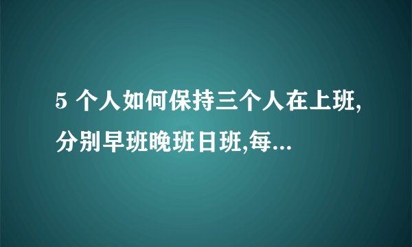5 个人如何保持三个人在上班,分别早班晚班日班,每天必须保持三人在办公室