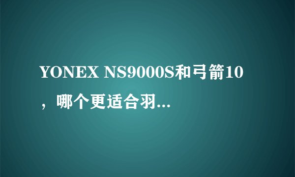 YONEX NS9000S和弓箭10，哪个更适合羽毛球爱好者？