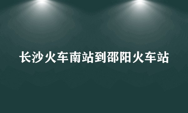 长沙火车南站到邵阳火车站
