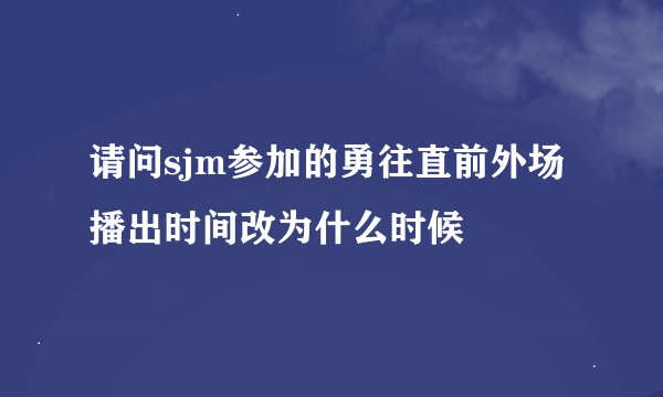 请问sjm参加的勇往直前外场播出时间改为什么时候