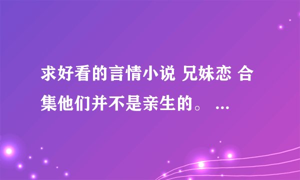 求好看的言情小说 兄妹恋 合集他们并不是亲生的。 多多益善。打包发送2276165136@qq.com邮箱 谢了 ~