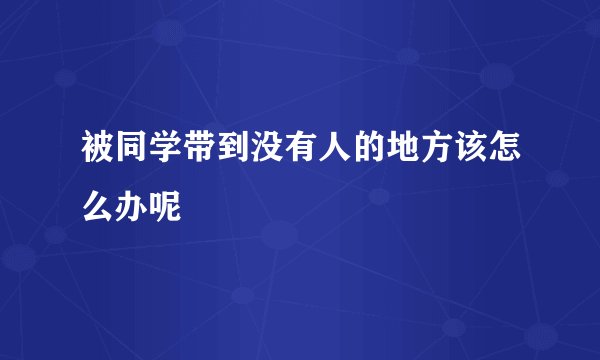 被同学带到没有人的地方该怎么办呢