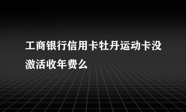 工商银行信用卡牡丹运动卡没激活收年费么