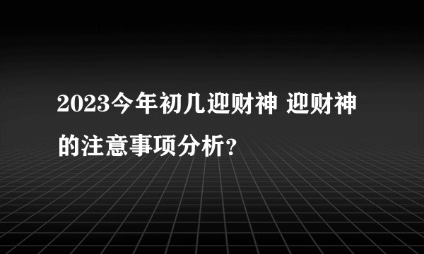 2023今年初几迎财神 迎财神的注意事项分析？