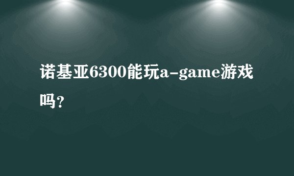 诺基亚6300能玩a-game游戏吗？