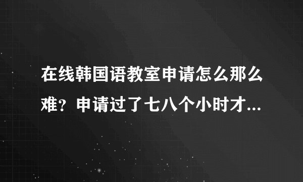 在线韩国语教室申请怎么那么难？申请过了七八个小时才收到确认号码，输入时又说错了。怎么回事？