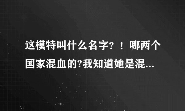 这模特叫什么名字？！哪两个国家混血的?我知道她是混血儿！！！！！！！！！