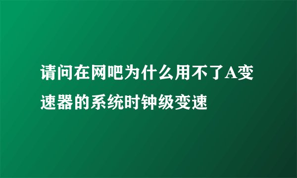 请问在网吧为什么用不了A变速器的系统时钟级变速