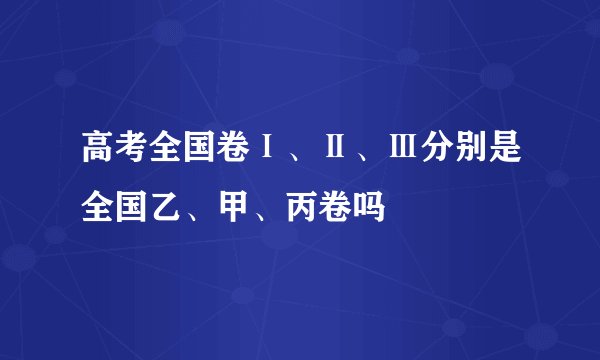 高考全国卷Ⅰ、Ⅱ、Ⅲ分别是全国乙、甲、丙卷吗