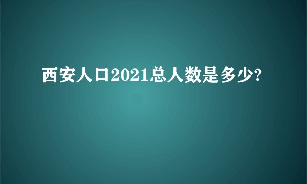 西安人口2021总人数是多少?
