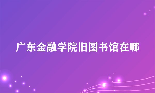 广东金融学院旧图书馆在哪