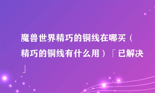魔兽世界精巧的铜线在哪买（精巧的铜线有什么用）「已解决」
