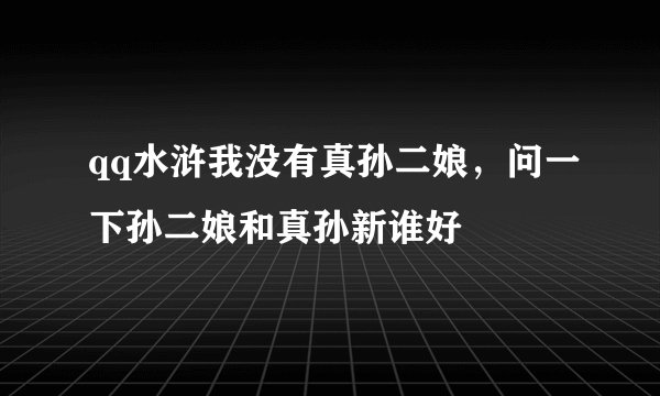 qq水浒我没有真孙二娘，问一下孙二娘和真孙新谁好