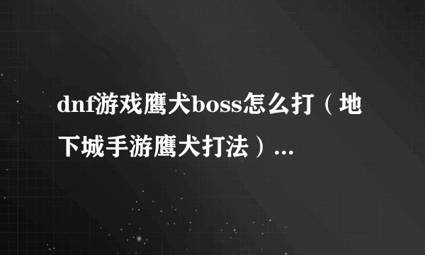 dnf游戏鹰犬boss怎么打（地下城手游鹰犬打法）「已采纳」