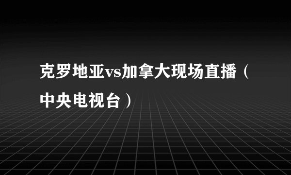 克罗地亚vs加拿大现场直播（中央电视台）