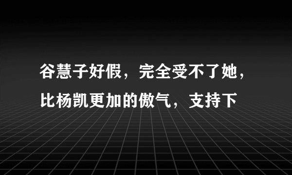 谷慧子好假，完全受不了她，比杨凯更加的傲气，支持下