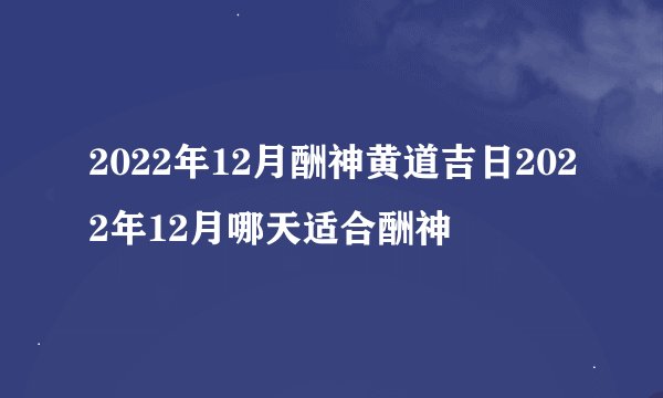 2022年12月酬神黄道吉日2022年12月哪天适合酬神