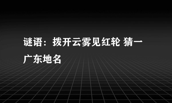谜语：拨开云雾见红轮 猜一广东地名