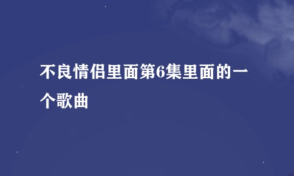 不良情侣里面第6集里面的一个歌曲