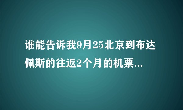 谁能告诉我9月25北京到布达佩斯的往返2个月的机票要多少钱啊,我不是一个人哦,看你的价格怎么样.谢谢!