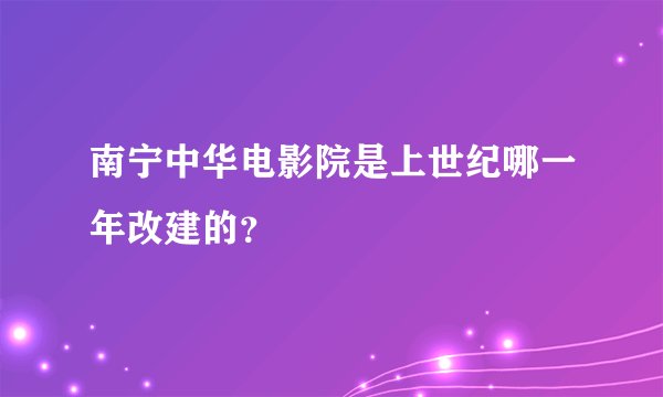 南宁中华电影院是上世纪哪一年改建的？