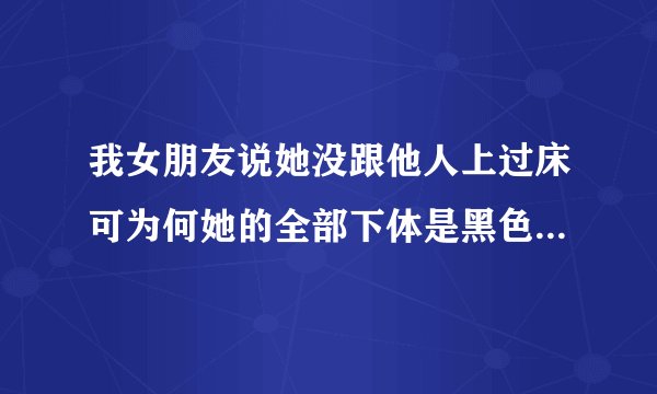 我女朋友说她没跟他人上过床可为何她的全部下体是黑色的这令我很费解请知道的