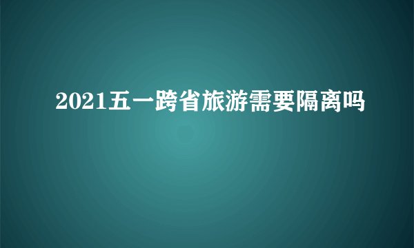 2021五一跨省旅游需要隔离吗
