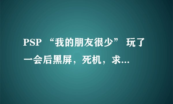 PSP “我的朋友很少” 玩了一会后黑屏，死机，求解决方法，具体情况如下- -（字比较多，慢慢看哈）