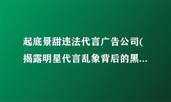 起底景甜违法代言广告公司(揭露明星代言乱象背后的黑色产业链)