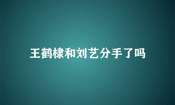 王鹤棣和刘艺分手了吗