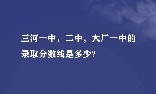 三河一中，二中，大厂一中的录取分数线是多少?