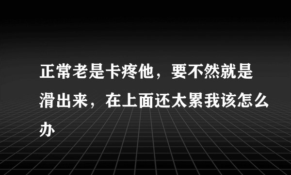 正常老是卡疼他，要不然就是滑出来，在上面还太累我该怎么办