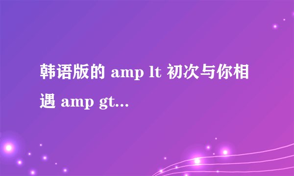 韩语版的 amp lt 初次与你相遇 amp gt 歌手的名字?