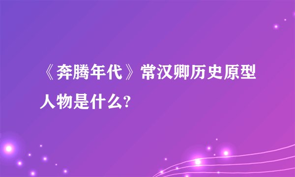 《奔腾年代》常汉卿历史原型人物是什么?