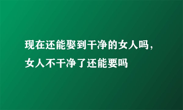 现在还能娶到干净的女人吗，女人不干净了还能要吗