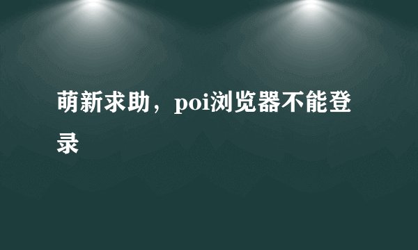 萌新求助，poi浏览器不能登录