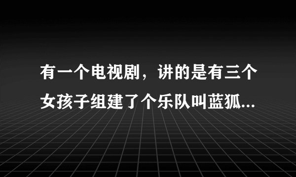 有一个电视剧，讲的是有三个女孩子组建了个乐队叫蓝狐。求电视剧的名字和她们那个乐队经常唱的那首歌的名